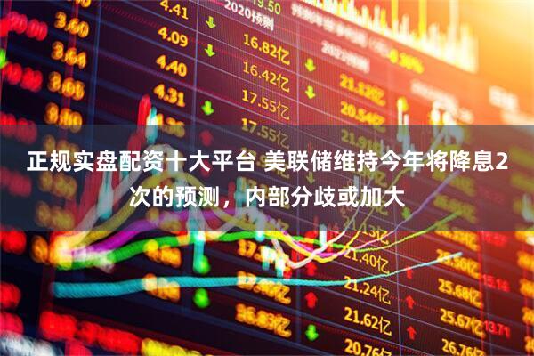 正规实盘配资十大平台 美联储维持今年将降息2次的预测，内部分歧或加大