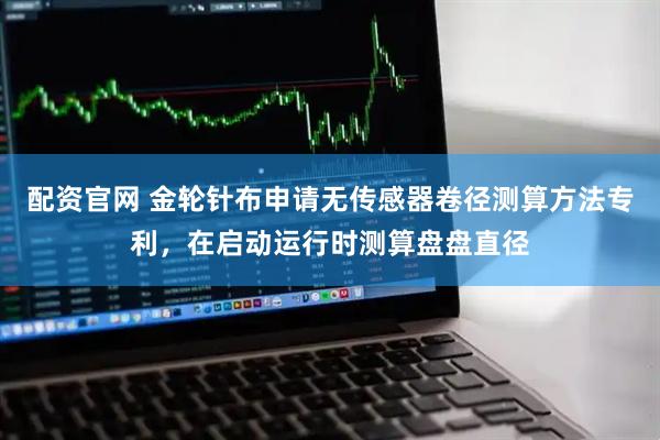 配资官网 金轮针布申请无传感器卷径测算方法专利，在启动运行时测算盘盘直径