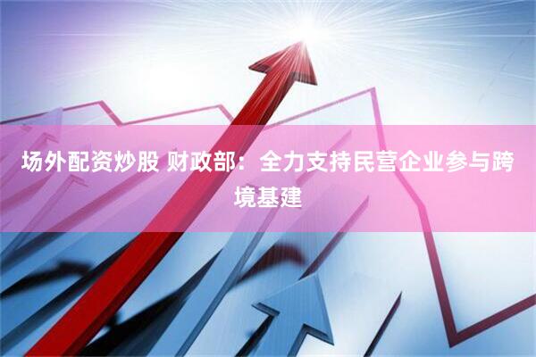 场外配资炒股 财政部：全力支持民营企业参与跨境基建