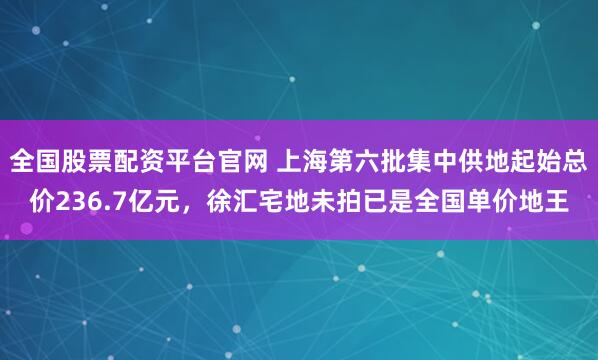 全国股票配资平台官网 上海第六批集中供地起始总价236.7亿元，徐汇宅地未拍已是全国单价地王