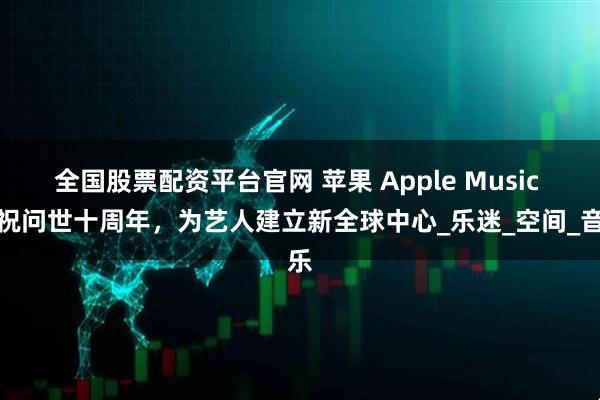 全国股票配资平台官网 苹果 Apple Music 庆祝问世十周年，为艺人建立新全球中心_乐迷_空间_音乐