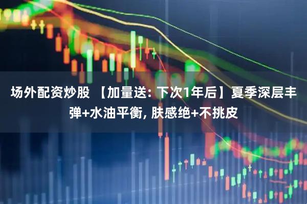 场外配资炒股 【加量送: 下次1年后】夏季深层丰弹+水油平衡, 肤感绝+不挑皮
