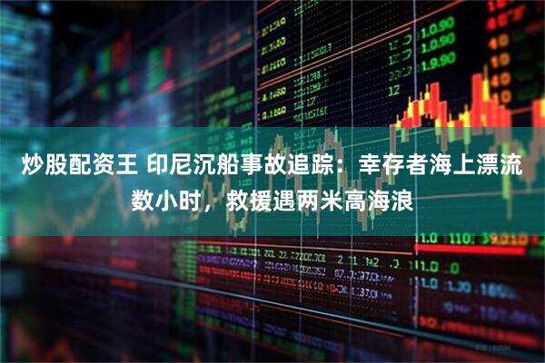 炒股配资王 印尼沉船事故追踪：幸存者海上漂流数小时，救援遇两米高海浪