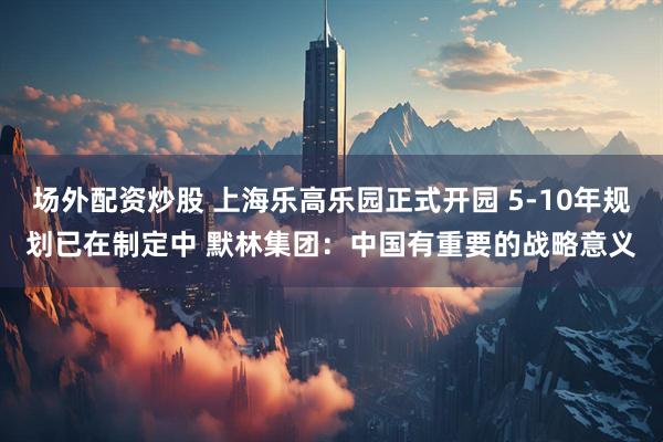 场外配资炒股 上海乐高乐园正式开园 5-10年规划已在制定中 默林集团：中国有重要的战略意义