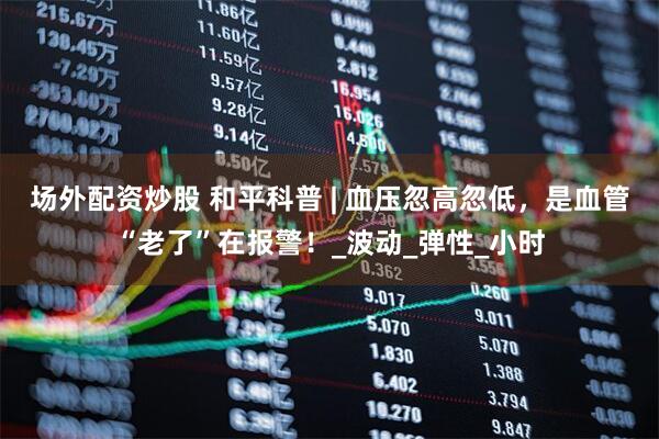 场外配资炒股 和平科普 | 血压忽高忽低，是血管“老了”在报警！_波动_弹性_小时