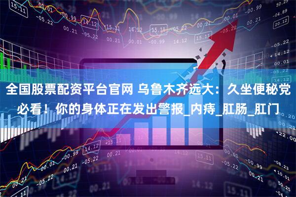 全国股票配资平台官网 乌鲁木齐远大：久坐便秘党必看！你的身体正在发出警报_内痔_肛肠_肛门