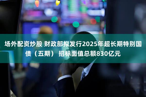 场外配资炒股 财政部拟发行2025年超长期特别国债（五期） 招标面值总额830亿元