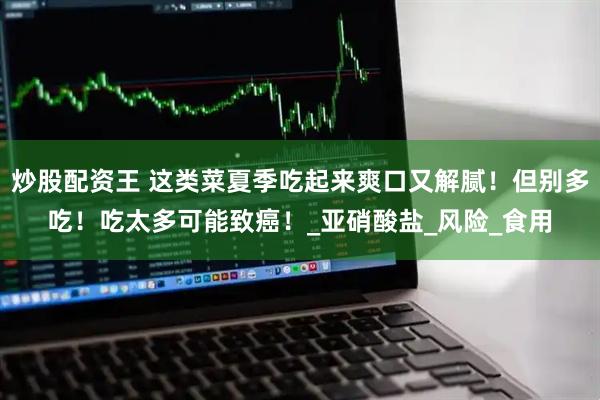 炒股配资王 这类菜夏季吃起来爽口又解腻！但别多吃！吃太多可能致癌！_亚硝酸盐_风险_食用
