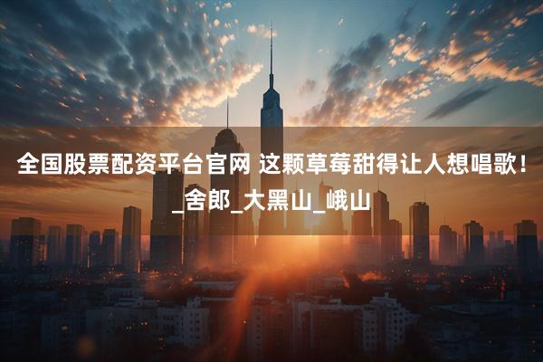 全国股票配资平台官网 这颗草莓甜得让人想唱歌！_舍郎_大黑山_峨山