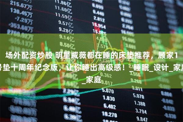 场外配资炒股 明星戚薇都在睡的床垫推荐，顾家1号垫十周年纪念版，让你睡出高级感！_睡眠_设计_家庭