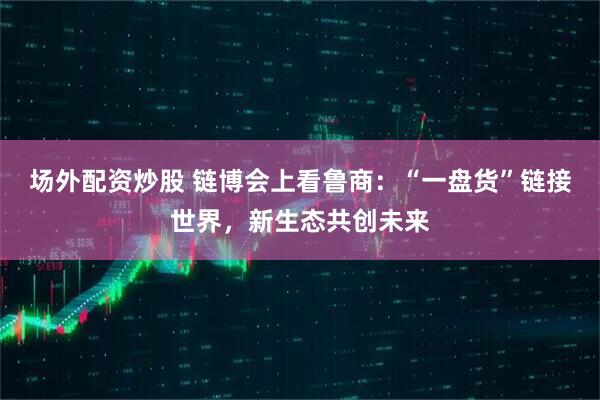 场外配资炒股 链博会上看鲁商：“一盘货”链接世界，新生态共创未来