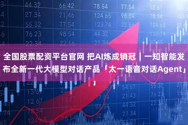 全国股票配资平台官网 把AI炼成销冠｜一知智能发布全新一代大模型对话产品「太一语音对话Agent」
