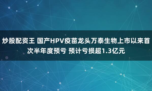炒股配资王 国产HPV疫苗龙头万泰生物上市以来首次半年度预亏 预计亏损超1.3亿元