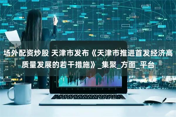 场外配资炒股 天津市发布《天津市推进首发经济高质量发展的若干措施》_集聚_方面_平台