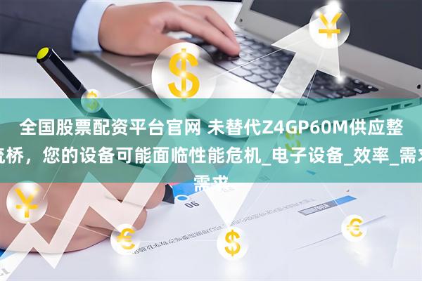全国股票配资平台官网 未替代Z4GP60M供应整流桥，您的设备可能面临性能危机_电子设备_效率_需求