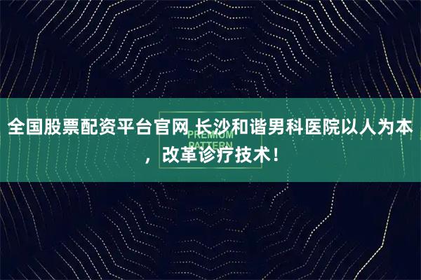 全国股票配资平台官网 长沙和谐男科医院以人为本，改革诊疗技术！