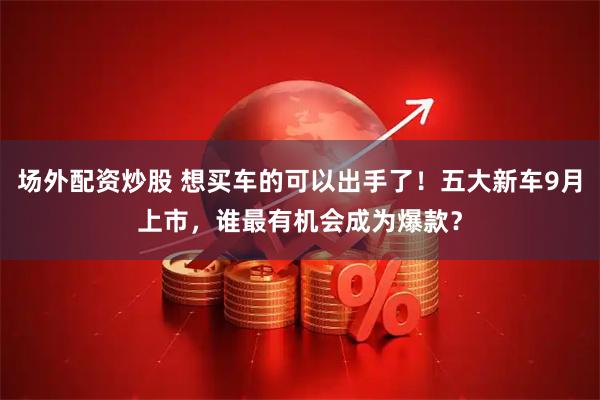 场外配资炒股 想买车的可以出手了！五大新车9月上市，谁最有机会成为爆款？