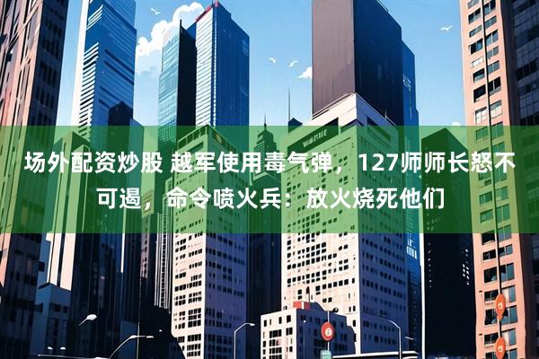 场外配资炒股 越军使用毒气弹，127师师长怒不可遏，命令喷火兵：放火烧死他们