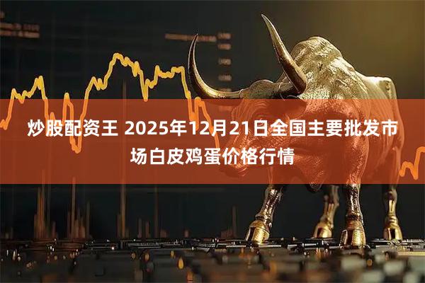 炒股配资王 2025年12月21日全国主要批发市场白皮鸡蛋价格行情