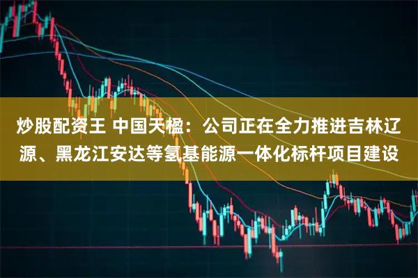 炒股配资王 中国天楹：公司正在全力推进吉林辽源、黑龙江安达等氢基能源一体化标杆项目建设