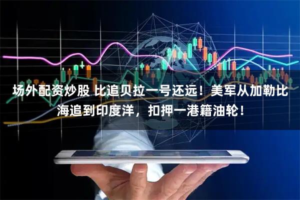场外配资炒股 比追贝拉一号还远！美军从加勒比海追到印度洋，扣押一港籍油轮！